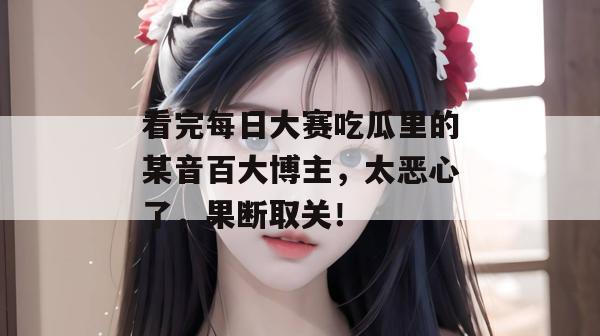 看完每日大赛吃瓜里的某音百大博主,太恶心了,果断取关!