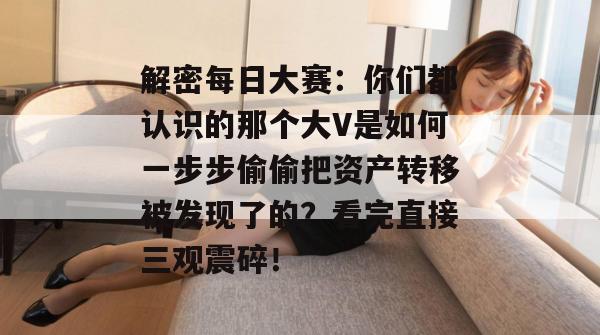 解密每日大赛:你们都认识的那个大V是如何一步步偷偷把资产转移被发现了的?看完直接三观震碎!
