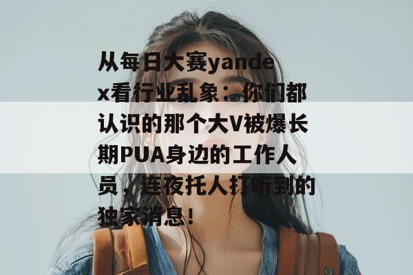 从每日大赛yandex看行业乱象：你们都认识的那个大V被爆长期PUA身边的工作人员，连夜托人打听到的独家消息！