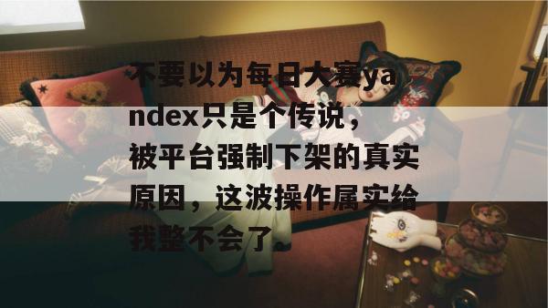不要以为每日大赛yandex只是个传说,被平台强制下架的真实原因,这波操作属实给我整不会了。 不要以为每日大赛yandex只是个传说,被平台强制下架的真实原因,这波操作属实给我整不会了。