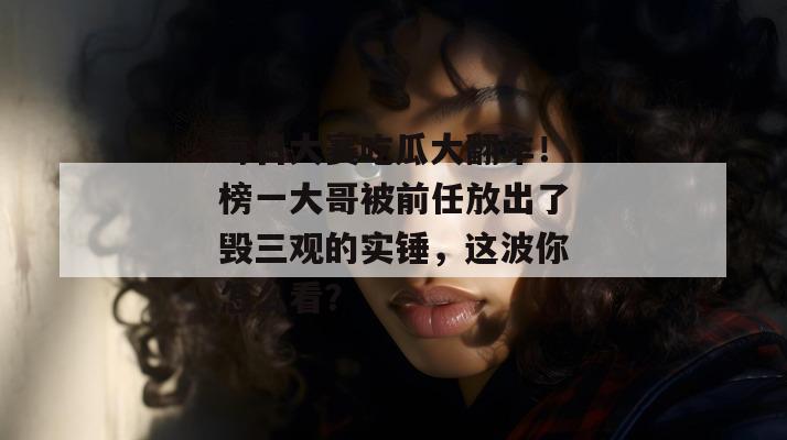 每日大赛吃瓜大翻车!榜一大哥被前任放出了毁三观的实锤,这波你怎么看? 每日大赛吃瓜大翻车!榜一大哥被前任放出了毁三观的实锤,这波你怎么看?