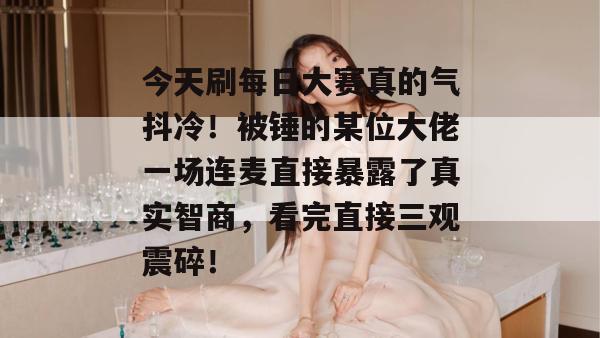 今天刷每日大赛真的气抖冷!被锤的某位大佬一场连麦直接暴露了真实智商,看完直接三观震碎! 今天刷每日大赛真的气抖冷!被锤的某位大佬一场连麦直接暴露了真实智商,看完直接三观震碎!