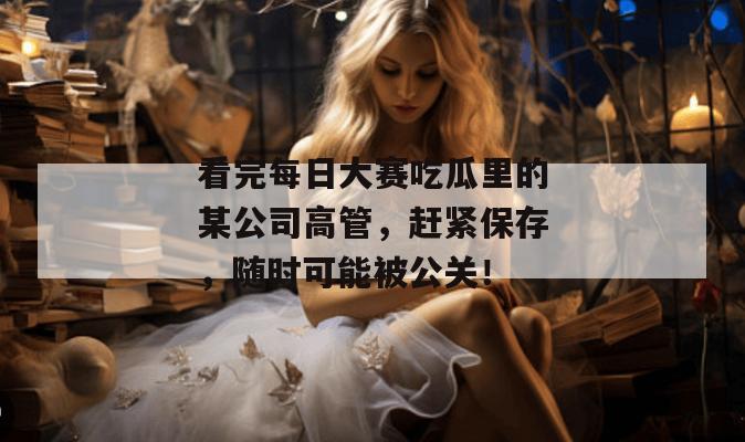 看完每日大赛吃瓜里的某公司高管,赶紧保存,随时可能被公关! 看完每日大赛吃瓜里的某公司高管,赶紧保存,随时可能被公关!
