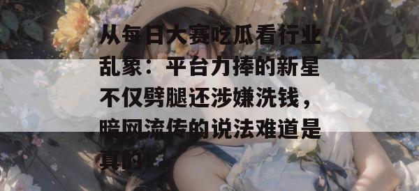 从每日大赛吃瓜看行业乱象:平台力捧的新星不仅劈腿还涉嫌洗钱,暗网流传的说法难道是真的! 从每日大赛吃瓜看行业乱象:平台力捧的新星不仅劈腿还涉嫌洗钱,暗网流传的说法难道是真的!