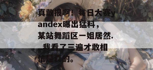 真敢报啊!每日大赛yandex曝出猛料,某站舞蹈区一姐居然...我看了三遍才敢相信是真的。 真敢报啊!每日大赛yandex曝出猛料,某站舞蹈区一姐居然...我看了三遍才敢相信是真的。