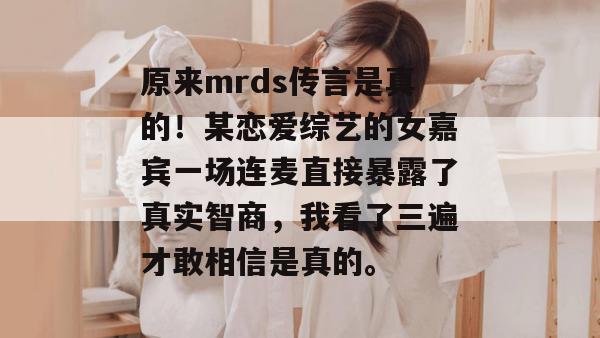 原来mrds传言是真的!某恋爱综艺的女嘉宾一场连麦直接暴露了真实智商,我看了三遍才敢相信是真的。 原来mrds传言是真的!某恋爱综艺的女嘉宾一场连麦直接暴露了真实智商,我看了三遍才敢相信是真的。
