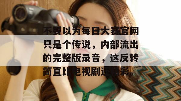 不要以为每日大赛官网只是个传说，内部流出的完整版录音，这反转简直比电视剧还精彩。