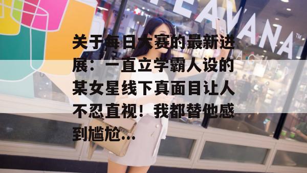 关于每日大赛的最新进展：一直立学霸人设的某女星线下真面目让人不忍直视！我都替他感到尴尬...