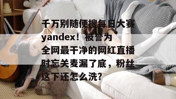 千万别随便搜每日大赛yandex！被誉为全网最干净的网红直播时忘关麦漏了底，粉丝这下还怎么洗？
