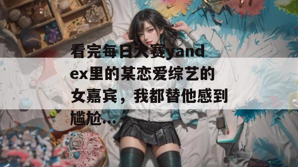 看完每日大赛yandex里的某恋爱综艺的女嘉宾，我都替他感到尴尬...