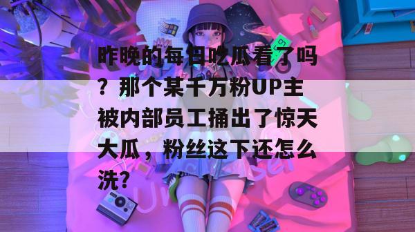 昨晚的每日吃瓜看了吗？那个某千万粉UP主被内部员工捅出了惊天大瓜，粉丝这下还怎么洗？