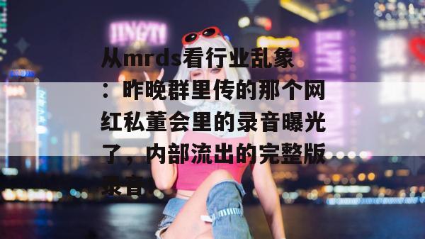 从mrds看行业乱象：昨晚群里传的那个网红私董会里的录音曝光了，内部流出的完整版录音！