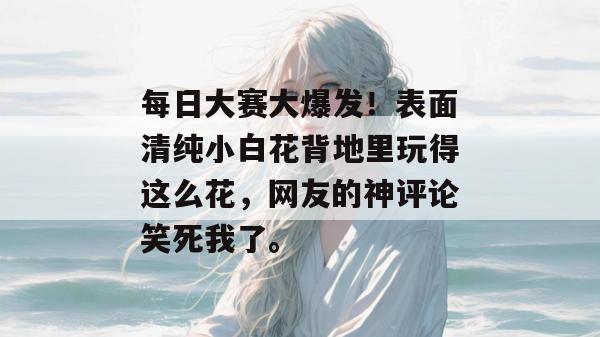 每日大赛大爆发!表面清纯小白花背地里玩得这么花,网友的神评论笑死我了。 每日大赛大爆发!表面清纯小白花背地里玩得这么花,网友的神评论笑死我了。