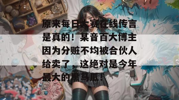 原来每日大赛在线传言是真的!某音百大博主因为分赃不均被合伙人给卖了,这绝对是今年最大的黑马瓜! 原来每日大赛在线传言是真的!某音百大博主因为分赃不均被合伙人给卖了,这绝对是今年最大的黑马瓜!
