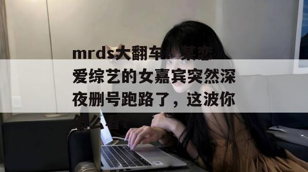mrds大翻车！某恋爱综艺的女嘉宾突然深夜删号跑路了，这波你怎么看？
