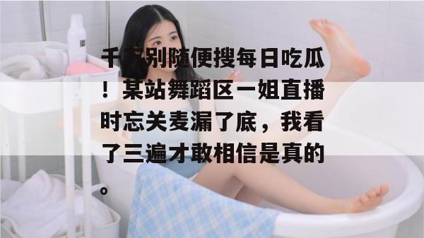 千万别随便搜每日吃瓜!某站舞蹈区一姐直播时忘关麦漏了底,我看了三遍才敢相信是真的。 千万别随便搜每日吃瓜!某站舞蹈区一姐直播时忘关麦漏了底,我看了三遍才敢相信是真的。