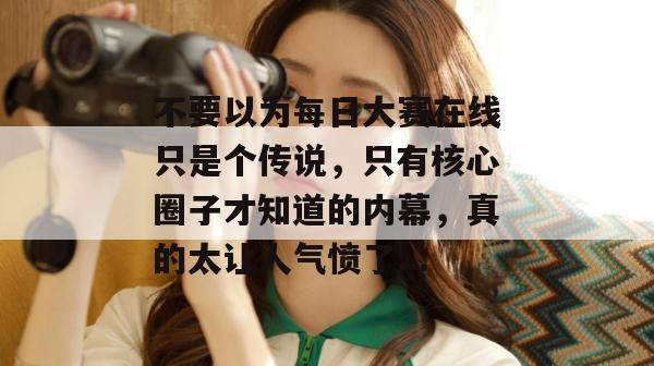 不要以为每日大赛在线只是个传说，只有核心圈子才知道的内幕，真的太让人气愤了...