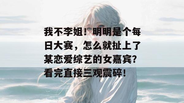 我不李姐！明明是个每日大赛，怎么就扯上了某恋爱综艺的女嘉宾？看完直接三观震碎！