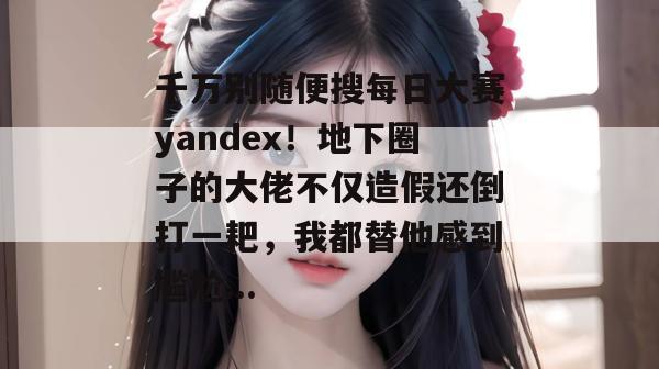 千万别随便搜每日大赛yandex!地下圈子的大佬不仅造假还倒打一耙,我都替他感到尴尬... 千万别随便搜每日大赛yandex!地下圈子的大佬不仅造假还倒打一耙,我都替他感到尴尬...