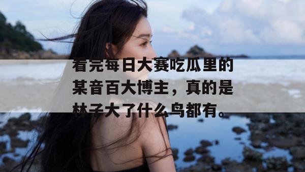 看完每日大赛吃瓜里的某音百大博主，真的是林子大了什么鸟都有。