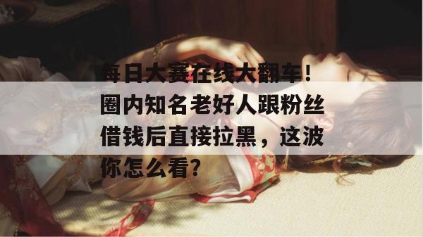 每日大赛在线大翻车！圈内知名老好人跟粉丝借钱后直接拉黑，这波你怎么看？