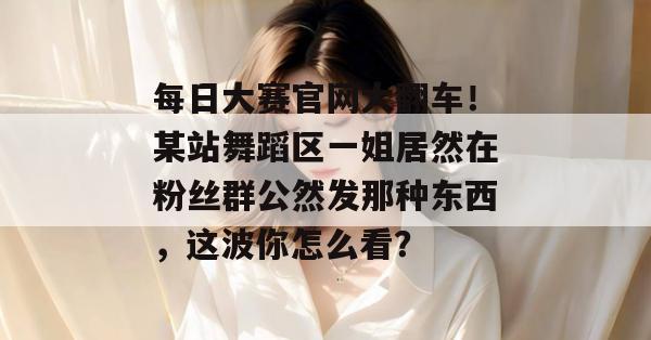 每日大赛官网大翻车!某站舞蹈区一姐居然在粉丝群公然发那种东西,这波你怎么看? 每日大赛官网大翻车!某站舞蹈区一姐居然在粉丝群公然发那种东西,这波你怎么看?