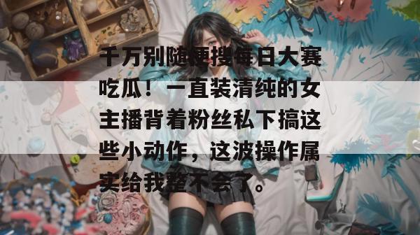 千万别随便搜每日大赛吃瓜!一直装清纯的女主播背着粉丝私下搞这些小动作,这波操作属实给我整不会了。 千万别随便搜每日大赛吃瓜!一直装清纯的女主播背着粉丝私下搞这些小动作,这波操作属实给我整不会了。