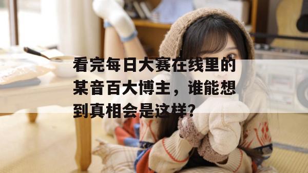 看完每日大赛在线里的某音百大博主,谁能想到真相会是这样? 看完每日大赛在线里的某音百大博主,谁能想到真相会是这样?