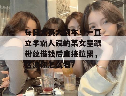 每日大赛大翻车!一直立学霸人设的某女星跟粉丝借钱后直接拉黑,这波你怎么看? 每日大赛大翻车!一直立学霸人设的某女星跟粉丝借钱后直接拉黑,这波你怎么看?