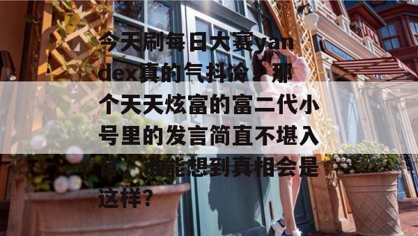 今天刷每日大赛yandex真的气抖冷!那个天天炫富的富二代小号里的发言简直不堪入目,谁能想到真相会是这样? 今天刷每日大赛yandex真的气抖冷!那个天天炫富的富二代小号里的发言简直不堪入目,谁能想到真相会是这样?
