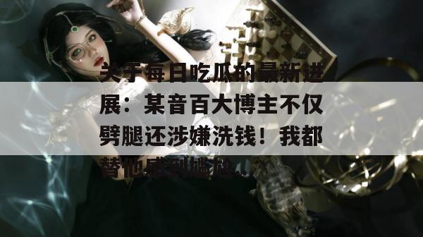关于每日吃瓜的最新进展：某音百大博主不仅劈腿还涉嫌洗钱！我都替他感到尴尬...
