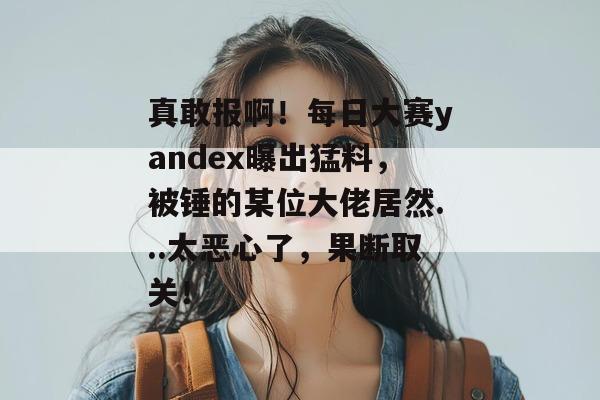 真敢报啊！每日大赛yandex曝出猛料，被锤的某位大佬居然...太恶心了，果断取关！