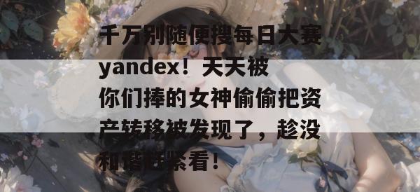 千万别随便搜每日大赛yandex!天天被你们捧的女神偷偷把资产转移被发现了,趁没和谐赶紧看! 千万别随便搜每日大赛yandex!天天被你们捧的女神偷偷把资产转移被发现了,趁没和谐赶紧看!