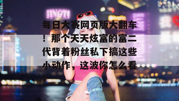 每日大赛网页版大翻车!那个天天炫富的富二代背着粉丝私下搞这些小动作,这波你怎么看? 每日大赛网页版大翻车!那个天天炫富的富二代背着粉丝私下搞这些小动作,这波你怎么看?