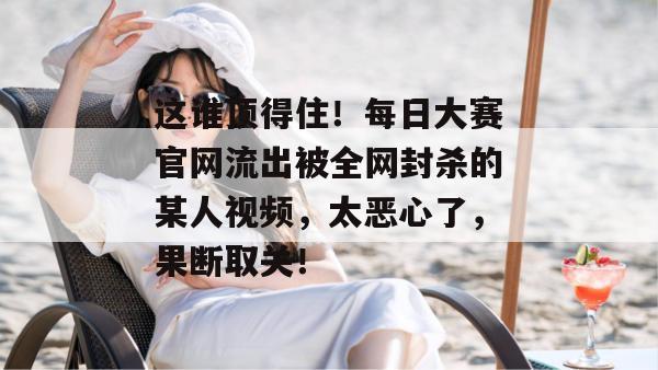 这谁顶得住！每日大赛官网流出被全网封杀的某人视频，太恶心了，果断取关！