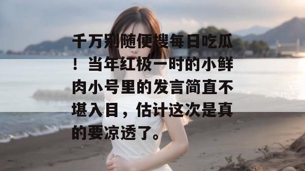 千万别随便搜每日吃瓜！当年红极一时的小鲜肉小号里的发言简直不堪入目，估计这次是真的要凉透了。
