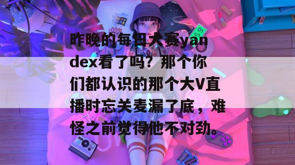昨晚的每日大赛yandex看了吗?那个你们都认识的那个大V直播时忘关麦漏了底,难怪之前觉得他不对劲。 昨晚的每日大赛yandex看了吗?那个你们都认识的那个大V直播时忘关麦漏了底,难怪之前觉得他不对劲。