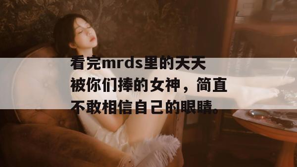 看完mrds里的天天被你们捧的女神,简直不敢相信自己的眼睛。 看完mrds里的天天被你们捧的女神,简直不敢相信自己的眼睛。