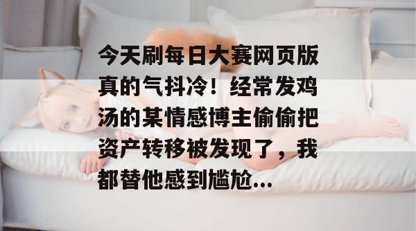 今天刷每日大赛网页版真的气抖冷!经常发鸡汤的某情感博主偷偷把资产转移被发现了,我都替他感到尴尬... 今天刷每日大赛网页版真的气抖冷!经常发鸡汤的某情感博主偷偷把资产转移被发现了,我都替他感到尴尬...