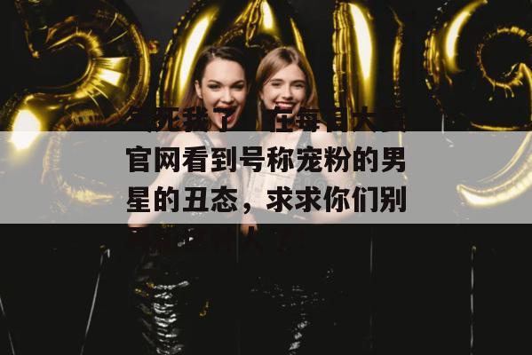 气死我了!在每日大赛官网看到号称宠粉的男星的丑态,求求你们别再粉这种人了! 气死我了!在每日大赛官网看到号称宠粉的男星的丑态,求求你们别再粉这种人了!