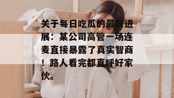 关于每日吃瓜的最新进展:某公司高管一场连麦直接暴露了真实智商!路人看完都直呼好家伙。 关于每日吃瓜的最新进展:某公司高管一场连麦直接暴露了真实智商!路人看完都直呼好家伙。