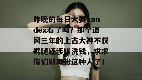 昨晚的每日大赛yandex看了吗?那个退网三年的上古大神不仅劈腿还涉嫌洗钱,求求你们别再粉这种人了! 昨晚的每日大赛yandex看了吗?那个退网三年的上古大神不仅劈腿还涉嫌洗钱,求求你们别再粉这种人了!