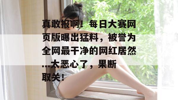 真敢报啊！每日大赛网页版曝出猛料，被誉为全网最干净的网红居然...太恶心了，果断取关！