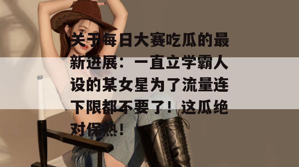 关于每日大赛吃瓜的最新进展：一直立学霸人设的某女星为了流量连下限都不要了！这瓜绝对保熟！