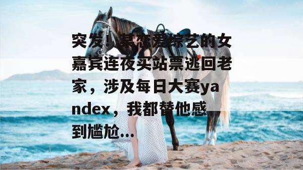 突发！某恋爱综艺的女嘉宾连夜买站票逃回老家，涉及每日大赛yandex，我都替他感到尴尬...