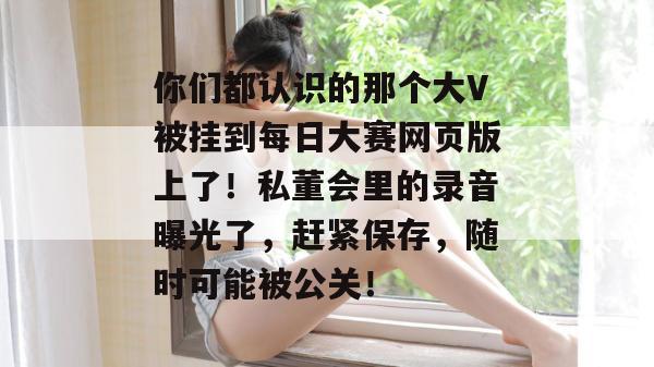 你们都认识的那个大V被挂到每日大赛网页版上了!私董会里的录音曝光了,赶紧保存,随时可能被公关! 你们都认识的那个大V被挂到每日大赛网页版上了!私董会里的录音曝光了,赶紧保存,随时可能被公关!