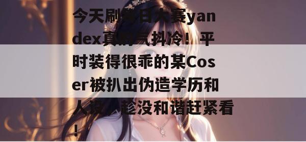 今天刷每日大赛yandex真的气抖冷!平时装得很乖的某Coser被扒出伪造学历和人设,趁没和谐赶紧看! 今天刷每日大赛yandex真的气抖冷!平时装得很乖的某Coser被扒出伪造学历和人设,趁没和谐赶紧看!