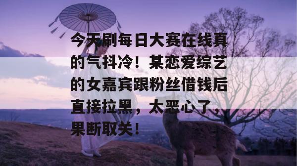 今天刷每日大赛在线真的气抖冷!某恋爱综艺的女嘉宾跟粉丝借钱后直接拉黑,太恶心了,果断取关! 今天刷每日大赛在线真的气抖冷!某恋爱综艺的女嘉宾跟粉丝借钱后直接拉黑,太恶心了,果断取关!