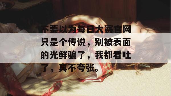 不要以为每日大赛官网只是个传说,别被表面的光鲜骗了,我都看吐了,真不夸张。 不要以为每日大赛官网只是个传说,别被表面的光鲜骗了,我都看吐了,真不夸张。
