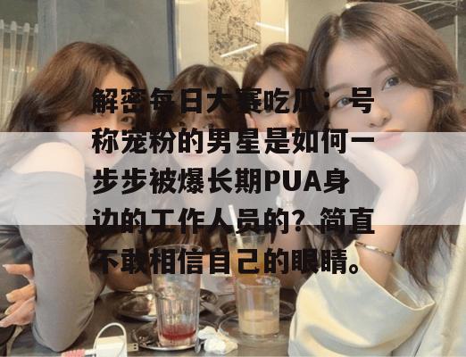 解密每日大赛吃瓜:号称宠粉的男星是如何一步步被爆长期PUA身边的工作人员的?简直不敢相信自己的眼睛。 解密每日大赛吃瓜:号称宠粉的男星是如何一步步被爆长期PUA身边的工作人员的?简直不敢相信自己的眼睛。